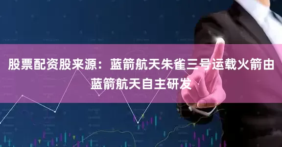 股票配资股来源：蓝箭航天朱雀三号运载火箭由蓝箭航天自主研发