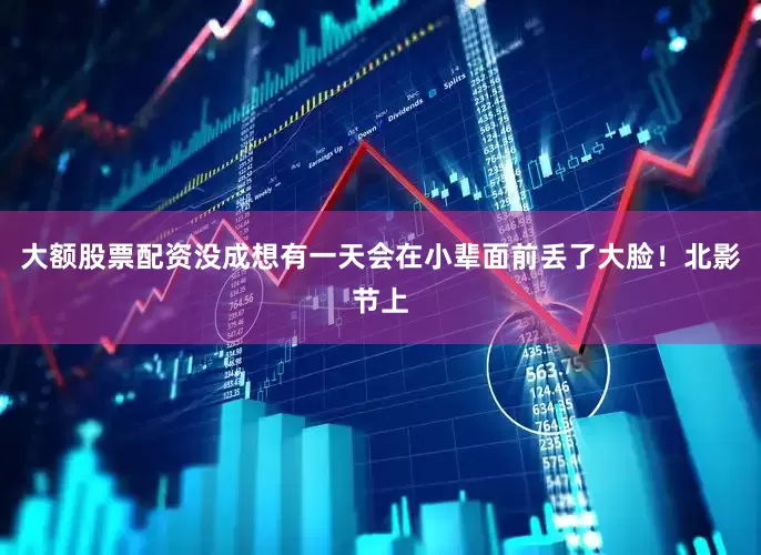 大额股票配资没成想有一天会在小辈面前丢了大脸！北影节上