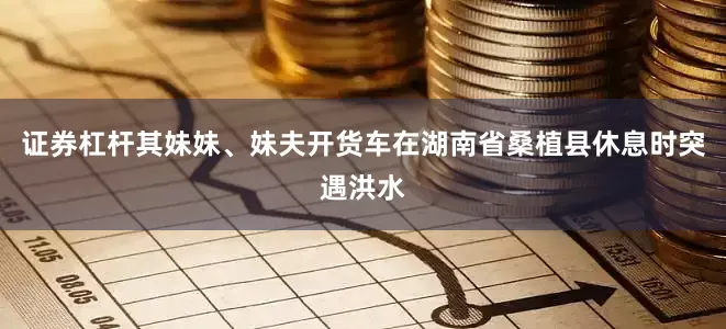 证券杠杆其妹妹、妹夫开货车在湖南省桑植县休息时突遇洪水