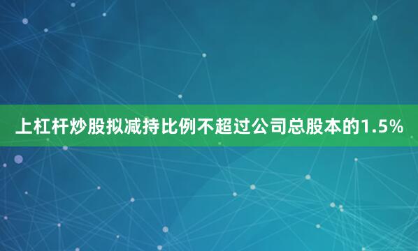 上杠杆炒股拟减持比例不超过公司总股本的1.5%