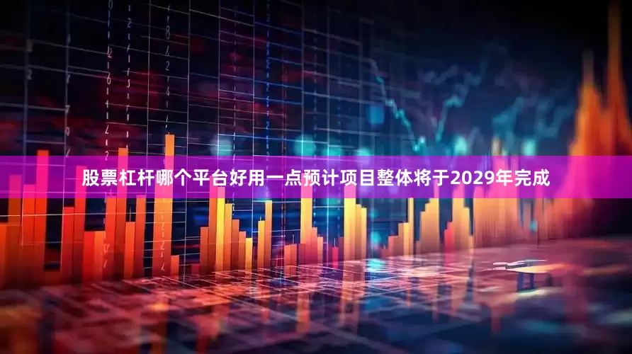 股票杠杆哪个平台好用一点预计项目整体将于2029年完成