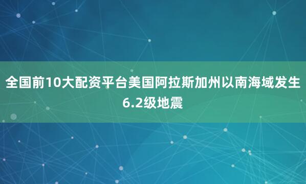 全国前10大配资平台美国阿拉斯加州以南海域发生6.2级地震