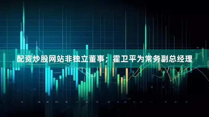 配资炒股网站非独立董事；霍卫平为常务副总经理