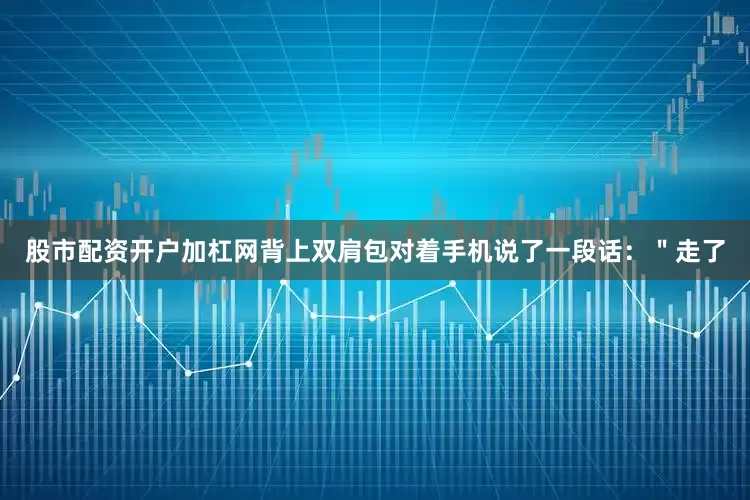 股市配资开户加杠网背上双肩包对着手机说了一段话：＂走了