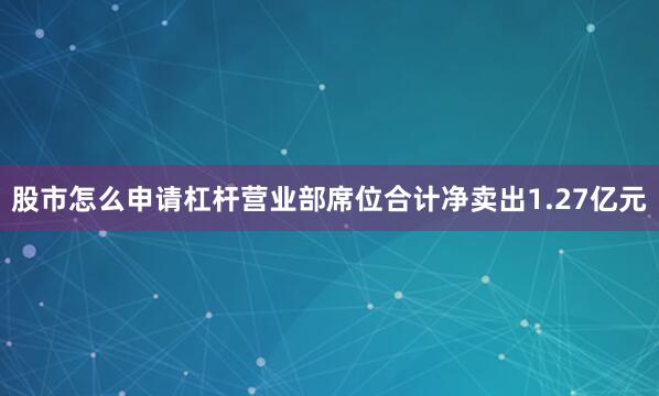 股市怎么申请杠杆营业部席位合计净卖出1.27亿元