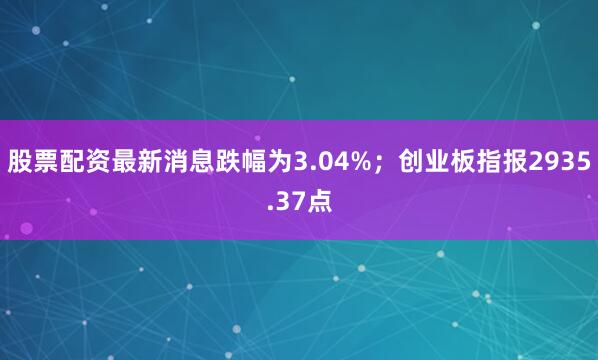 股票配资最新消息跌幅为3.04%；创业板指报2935.37点