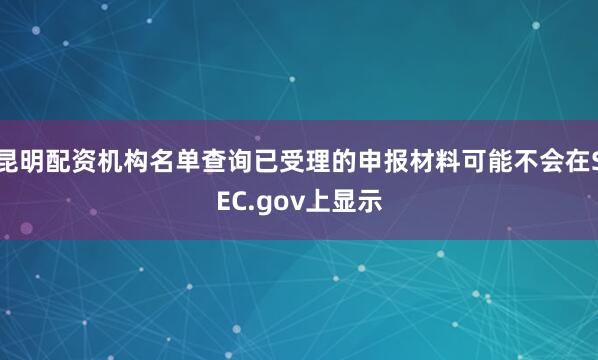 昆明配资机构名单查询已受理的申报材料可能不会在SEC.gov上显示